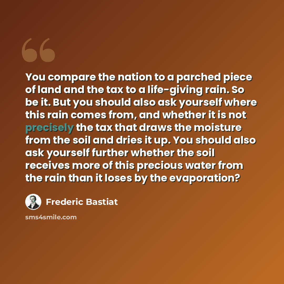 “You compare the nation to a parched piece of land and the tax to a life-giving rain. So be it. But you should also ask yourself where this rain comes from, and whether it is not precisely the tax that draws the moisture from the soil and dries it up. You should also ask yourself further whether…” quote by Frederic Bastiat