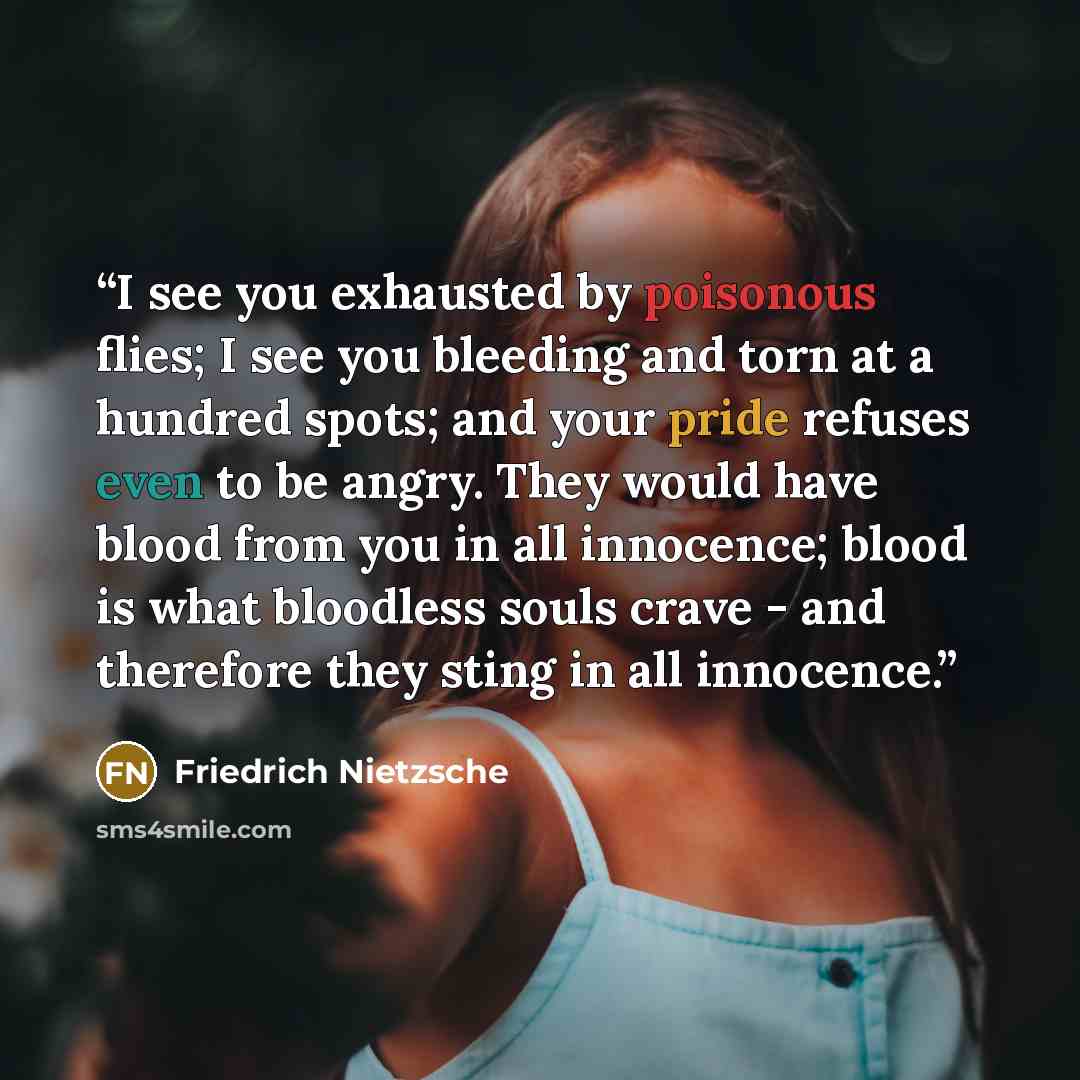 “I see you exhausted by poisonous flies; I see you bleeding and torn at a hundred spots; and your pride refuses even to be angry. They would have blood from you in all innocence; blood is what bloodless souls crave - and therefore they sting in all innocence.” quote by Friedrich Nietzsche