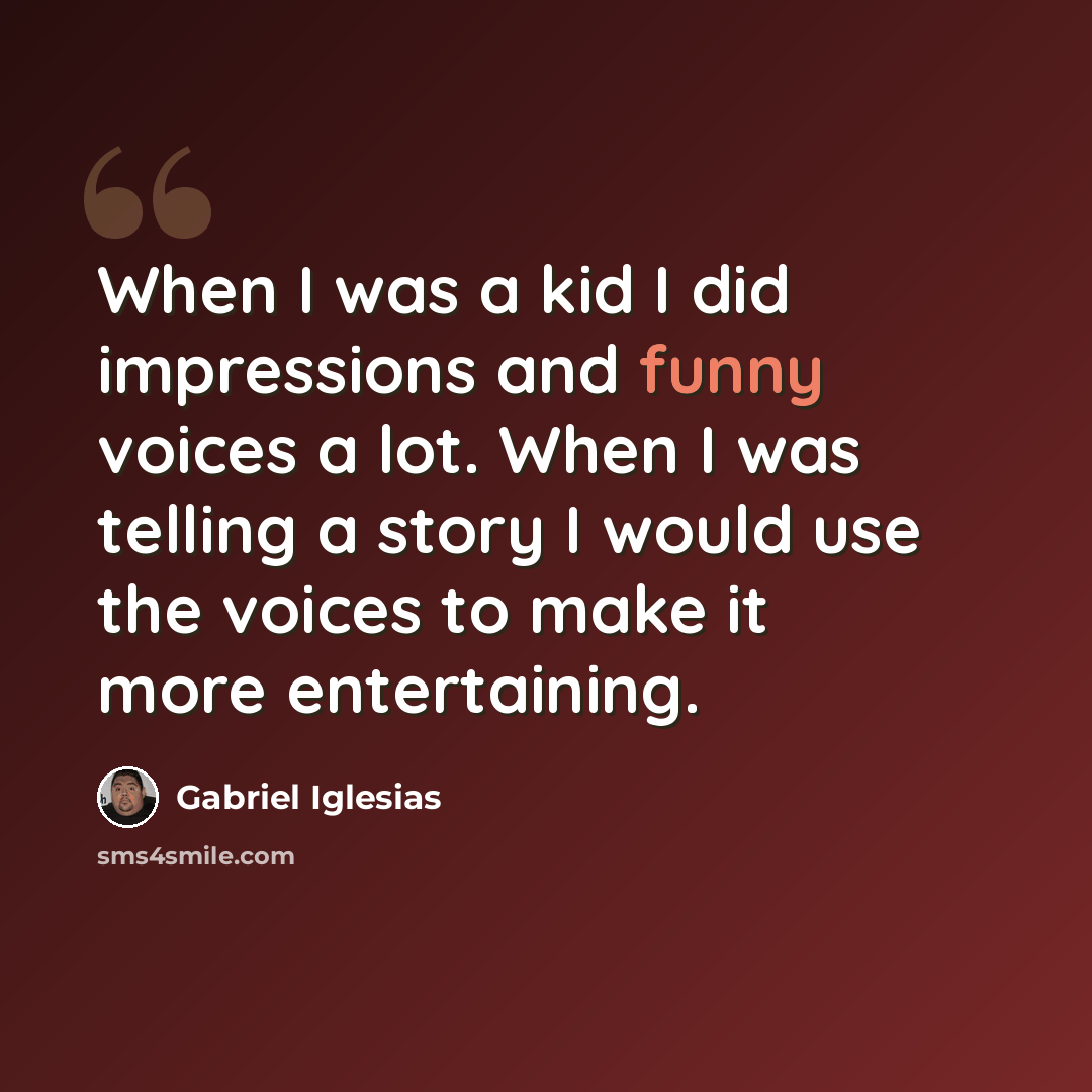 “When I was a kid I did impressions and funny voices a lot. When I was telling a story I would use the voices to make it more entertaining.” quote by Gabriel Iglesias