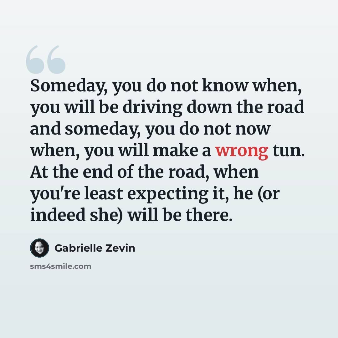 “Someday, you do not know when, you will be driving down the road and someday, you do not now when, you will make a wrong tun. At the end of the road, when you're least expecting it, he (or indeed she) will be there.” quote by Gabrielle Zevin