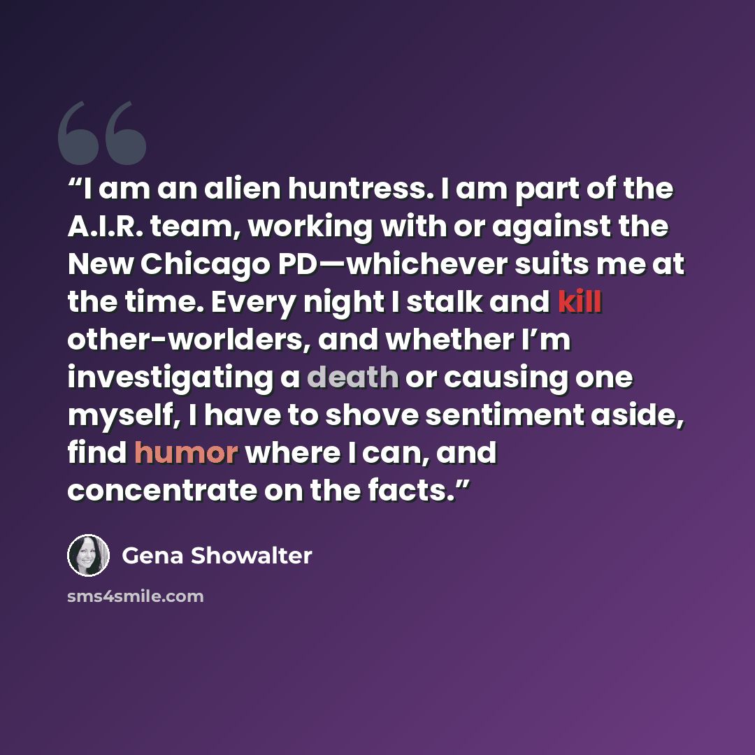 “I am an alien huntress. I am part of the A.I.R. team, working with or against the New Chicago PD—whichever suits me at the time. Every night I stalk and kill other-worlders, and whether I’m investigating a death or causing one myself, I have to shove sentiment aside, find humor where I can, and…” quote by Gena Showalter