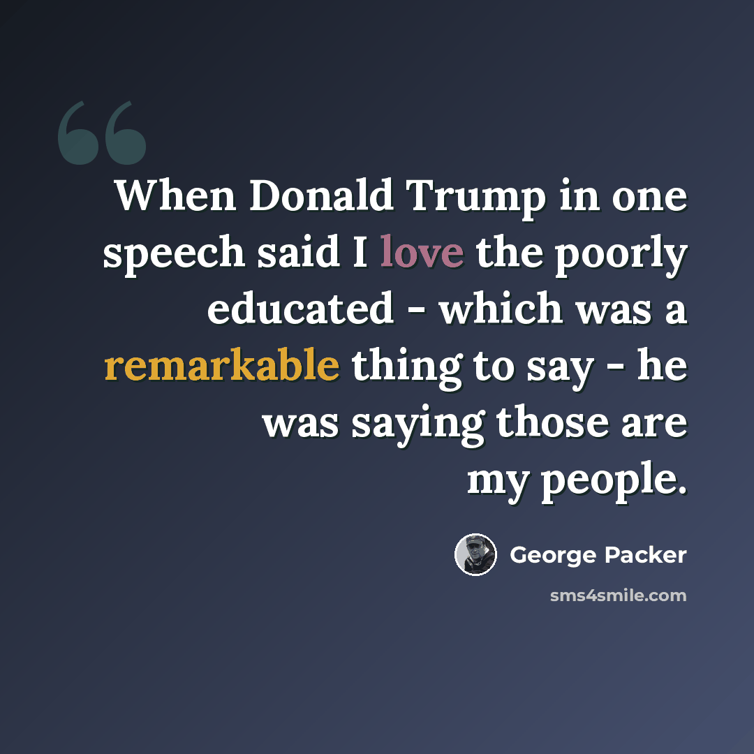 “When Donald Trump in one speech said I love the poorly educated - which was a remarkable thing to say - he was saying those are my people.” quote by George Packer