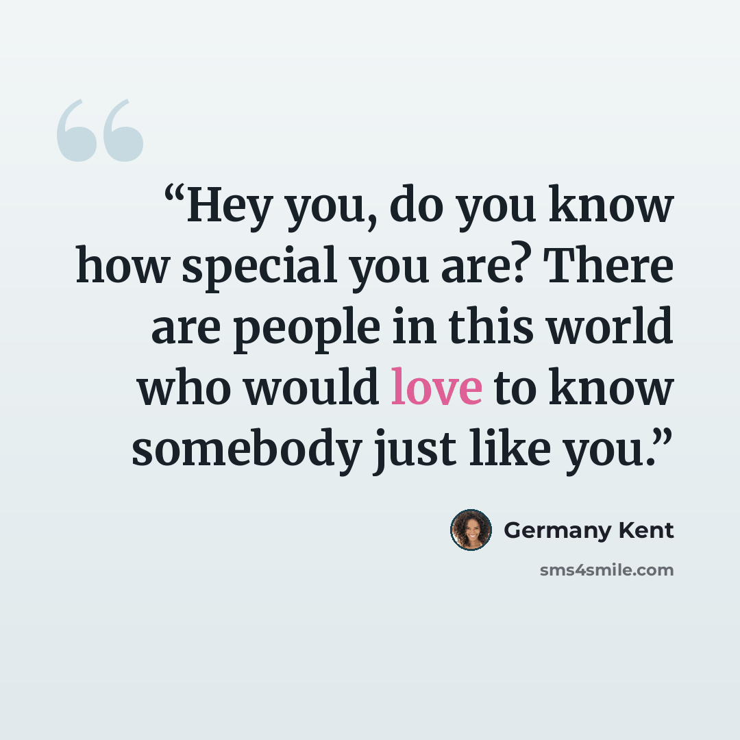 “Hey you, do you know how special you are? There are people in this world who would love to know somebody just like you.” quote by Germany Kent