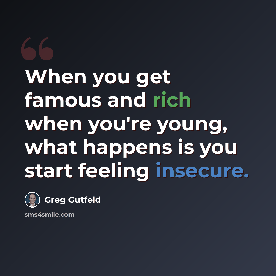 “When you get famous and rich when you're young, what happens is you start feeling insecure.” quote by Greg Gutfeld