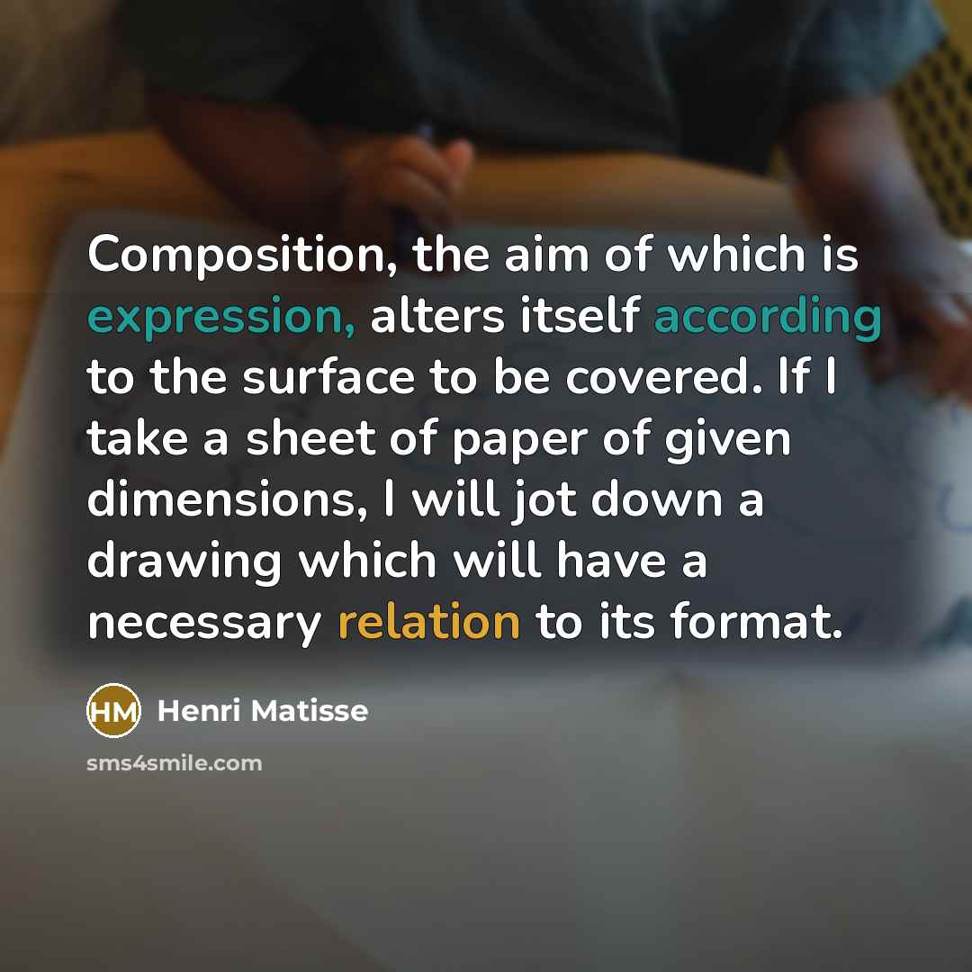 “Composition, the aim of which is expression, alters itself according to the surface to be covered. If I take a sheet of paper of given dimensions, I will jot down a drawing which will have a necessary relation to its format.” quote by Henri Matisse