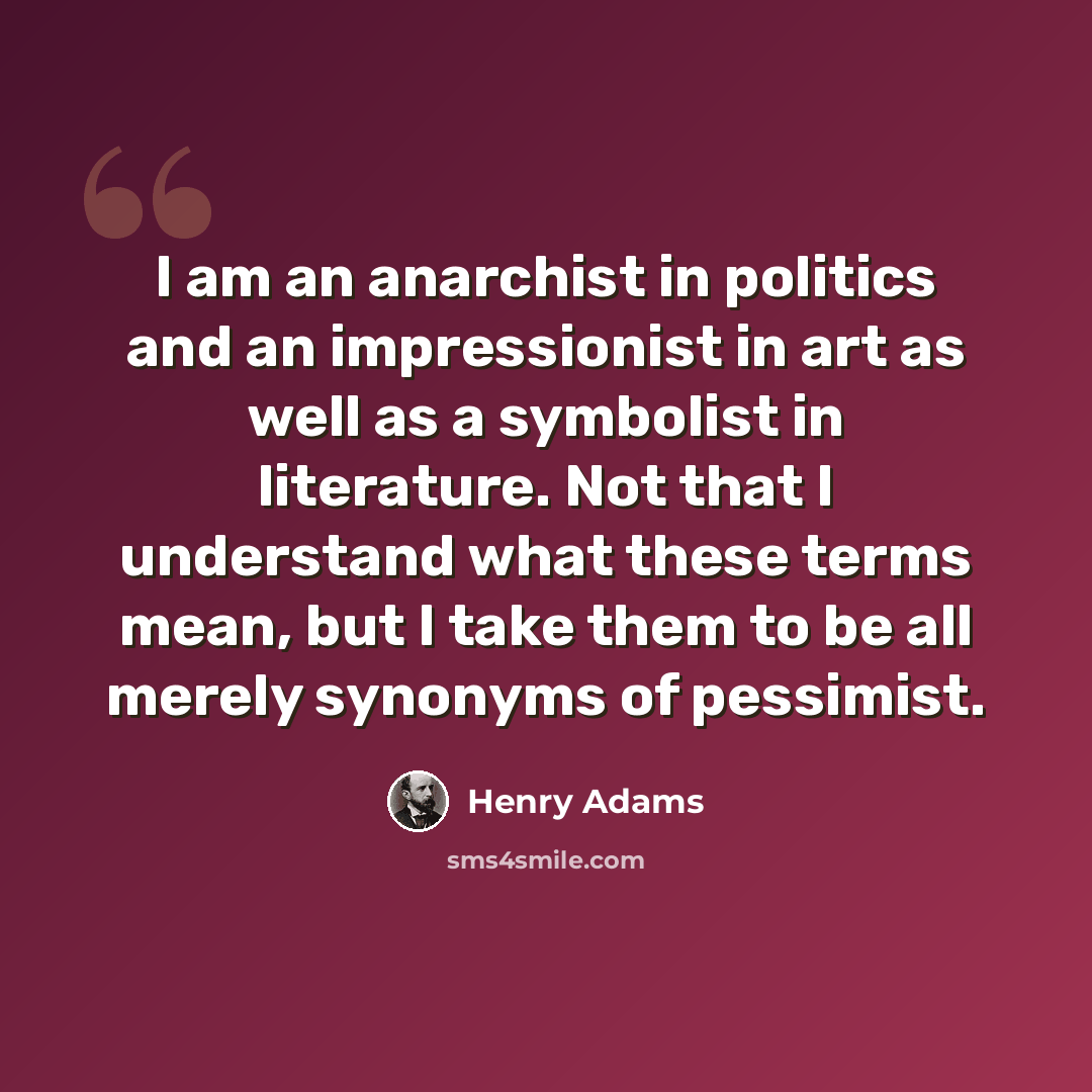 “I am an anarchist in politics and an impressionist in art as well as a symbolist in literature. Not that I understand what these terms mean, but I take them to be all merely synonyms of pessimist.” quote by Henry Adams