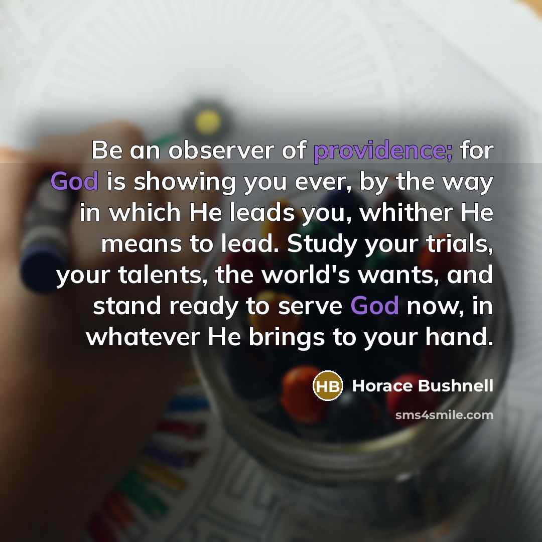 “Be an observer of providence; for God is showing you ever, by the way in which He leads you, whither He means to lead. Study your trials, your talents, the world's wants, and stand ready to serve God now, in whatever He brings to your hand.” quote by Horace Bushnell
