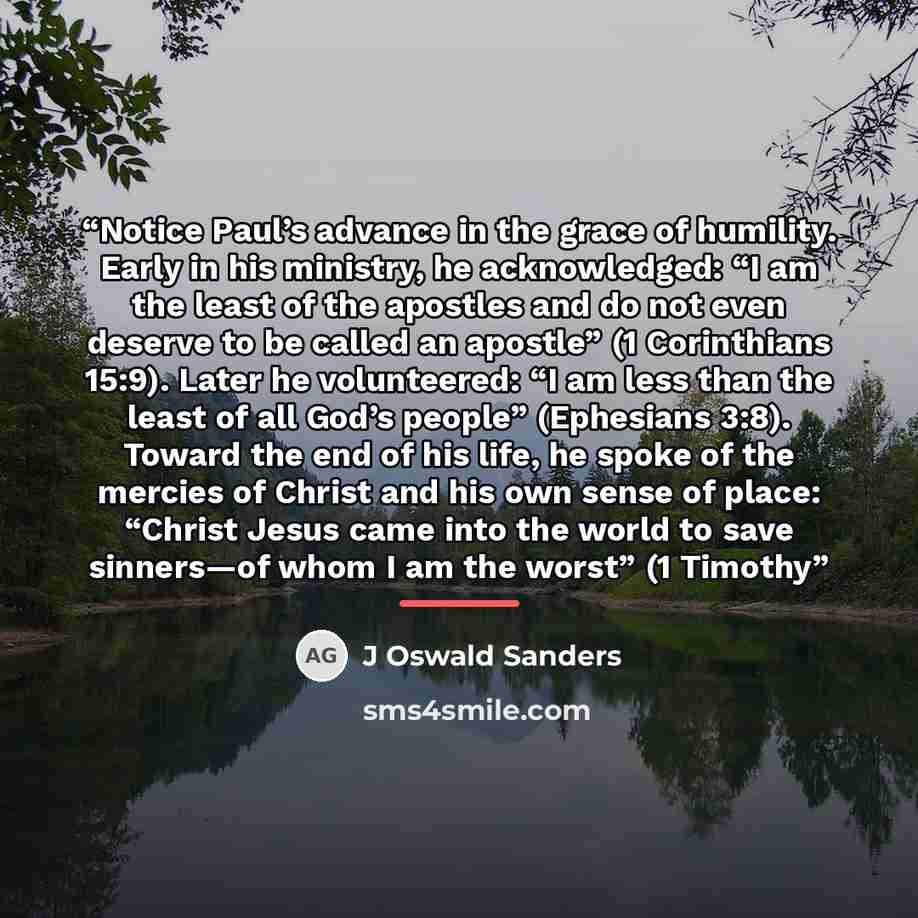 “Notice Paul’s advance in the grace of humility. Early in his ministry, he acknowledged: “I am the least of the apostles and do not even deserve to be called an apostle” (1 Corinthians 15:9). Later he volunteered: “I am less than the least of all God’s people” (Ephesians 3:8). Toward the end of his…” quote by J Oswald Sanders
