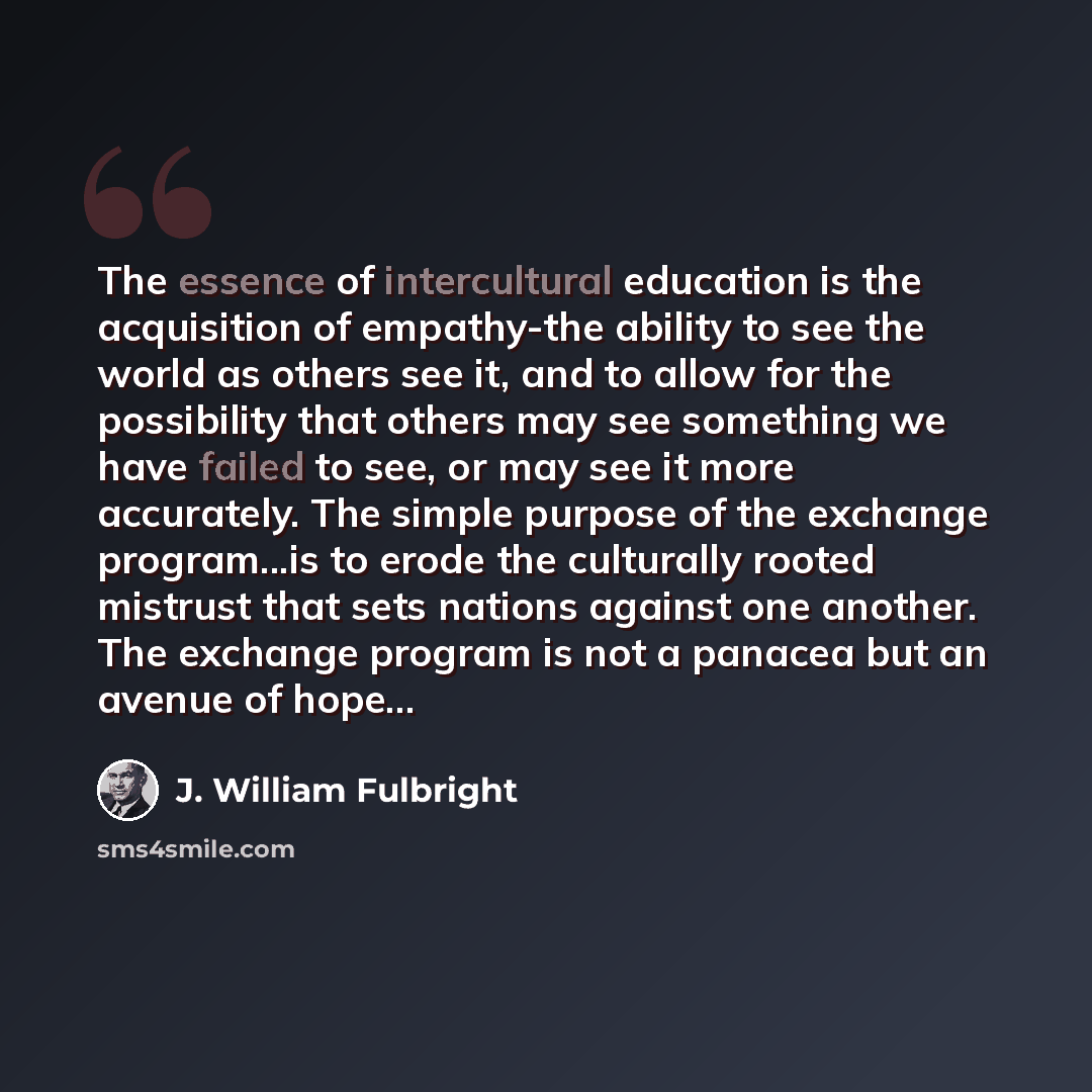 “The essence of intercultural education is the acquisition of empathy-the ability to see the world as others see it, and to allow for the possibility that others may see something we have failed to see, or may see it more accurately. The simple purpose of the exchange program...is to erode the…” quote by J. William Fulbright