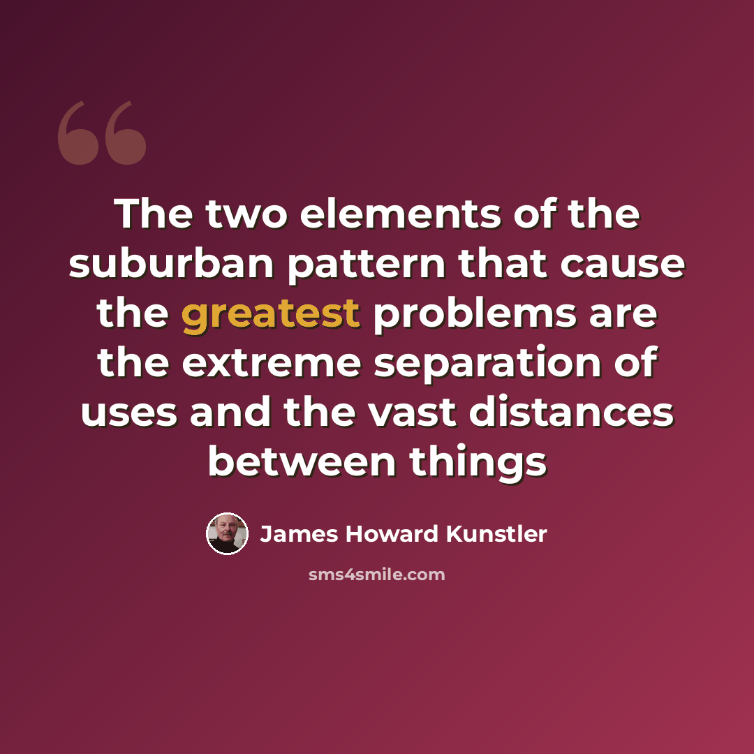 “The two elements of the suburban pattern that cause the greatest problems are the extreme separation of uses and the vast distances between things” quote by James Howard Kunstler