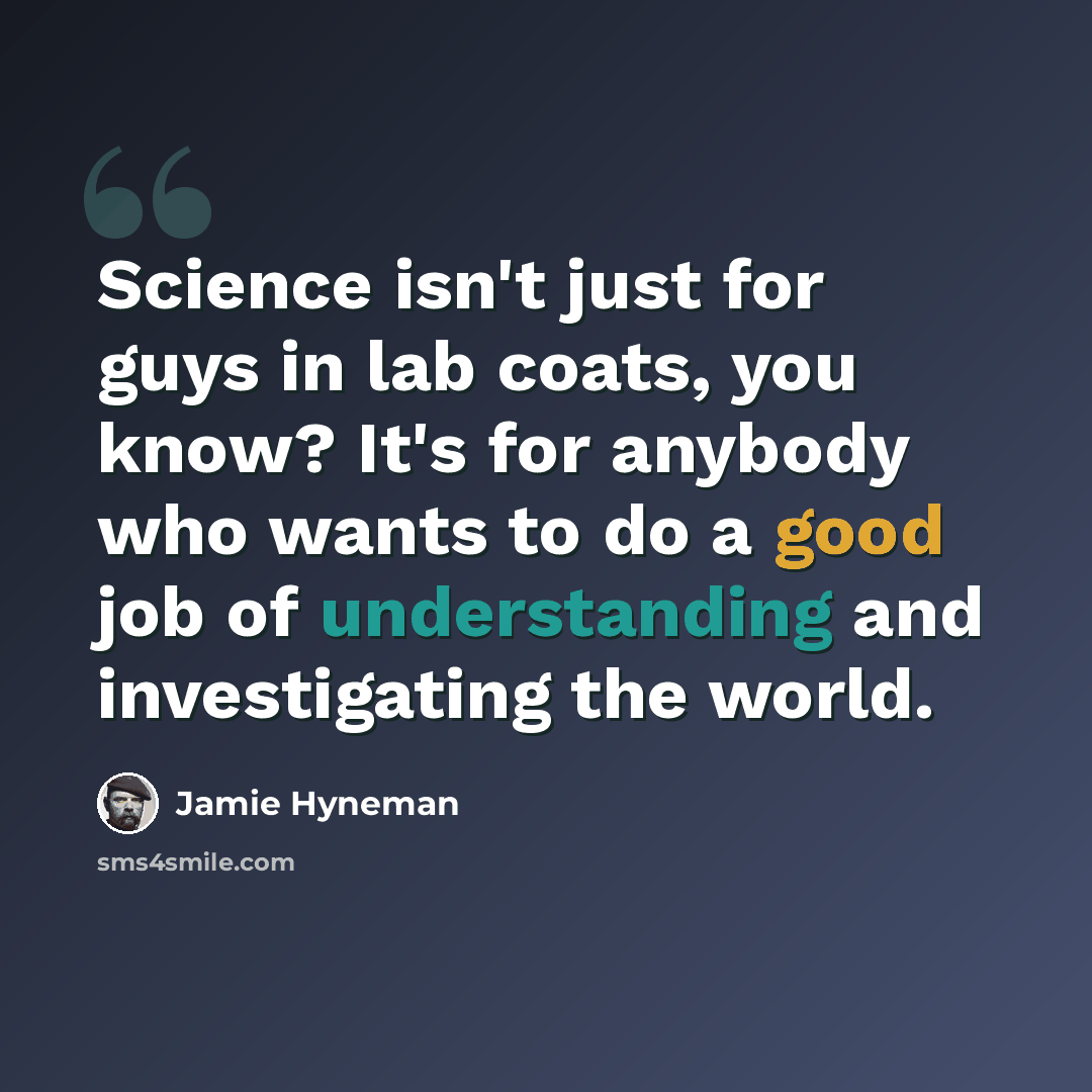 “Science isn't just for guys in lab coats, you know? It's for anybody who wants to do a good job of understanding and investigating the world.” quote by Jamie Hyneman