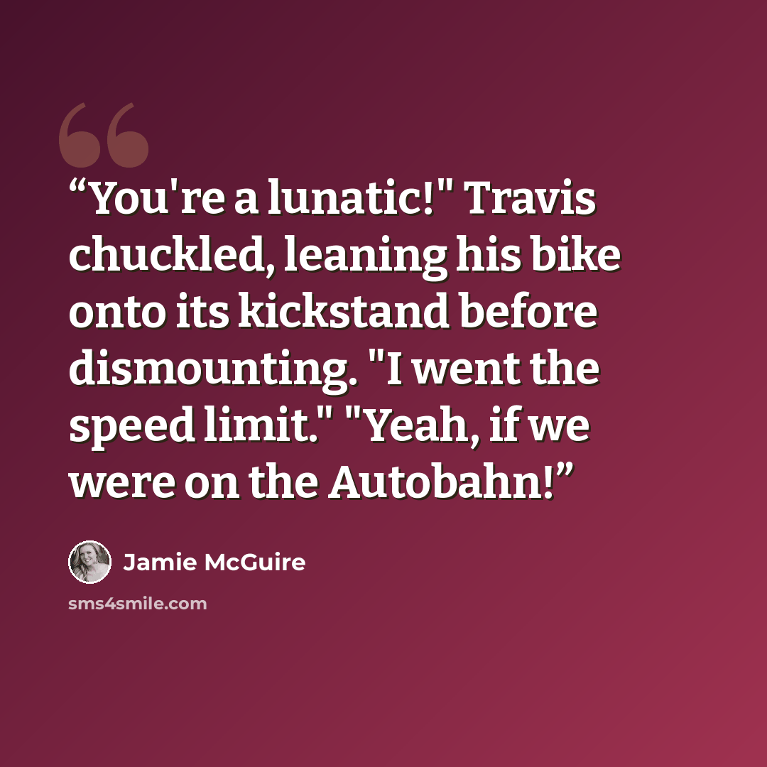 “You're a lunatic!" Travis chuckled, leaning his bike onto its kickstand before dismounting. "I went the speed limit." "Yeah, if we were on the Autobahn!” quote by Jamie McGuire