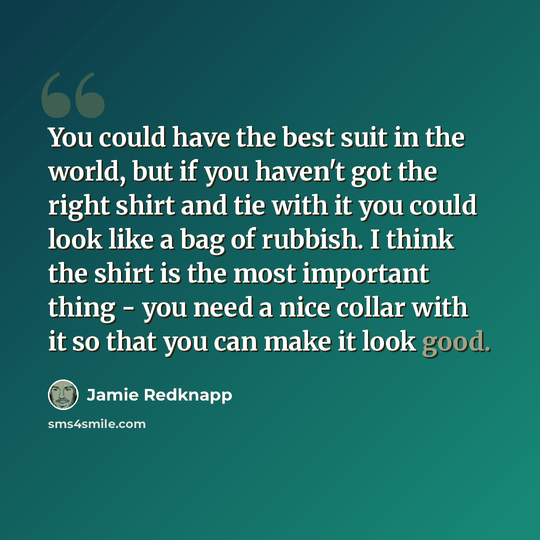 “You could have the best suit in the world, but if you haven't got the right shirt and tie with it you could look like a bag of rubbish. I think the shirt is the most important thing - you need a nice collar with it so that you can make it look good.” quote by Jamie Redknapp