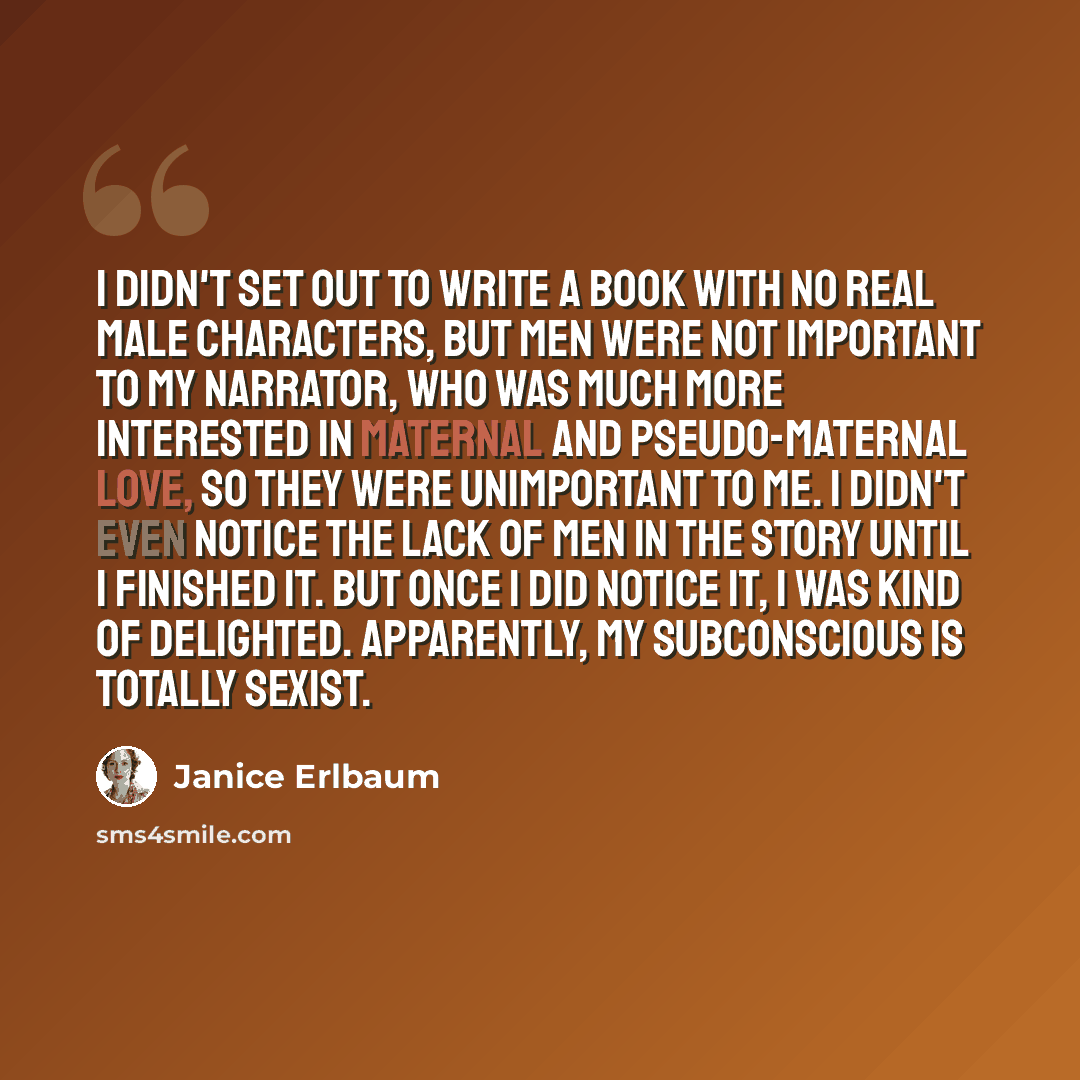 “I didn't set out to write a book with no real male characters, but men were not important to my narrator, who was much more interested in maternal and pseudo-maternal love, so they were unimportant to me. I didn't even notice the lack of men in the story until I finished it. But once I did notice…” quote by Janice Erlbaum