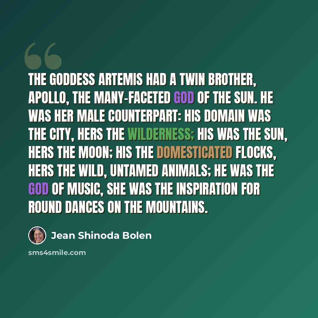 “The goddess Artemis had a twin brother, Apollo, the many-faceted god of the Sun. He was her male counterpart: his domain was the city, hers the wilderness; his was the sun, hers the moon; his the domesticated flocks, hers the wild, untamed animals; he was the god of music, she was the inspiration…” quote by Jean Shinoda Bolen