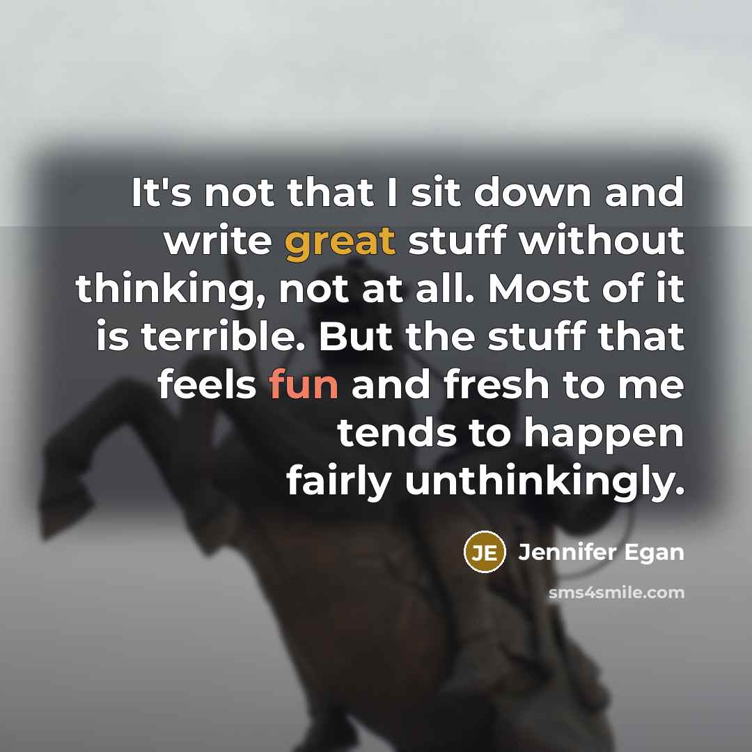 “It's not that I sit down and write great stuff without thinking, not at all. Most of it is terrible. But the stuff that feels fun and fresh to me tends to happen fairly unthinkingly.” quote by Jennifer Egan