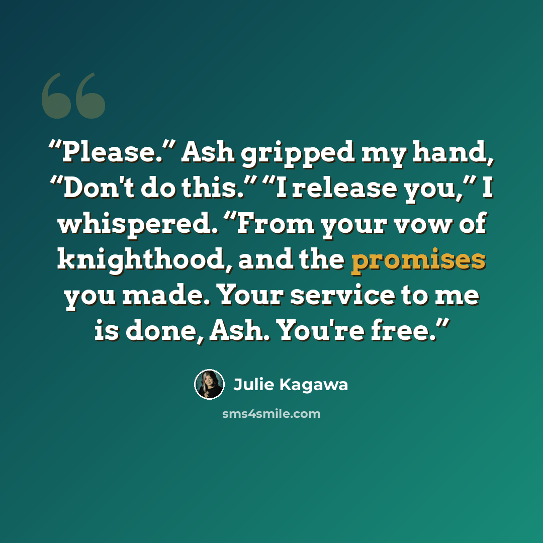 “Please.” Ash gripped my hand, “Don't do this.” “I release you,” I whispered. “From your vow of knighthood, and the promises you made. Your service to me is done, Ash. You're free.” quote by Julie Kagawa