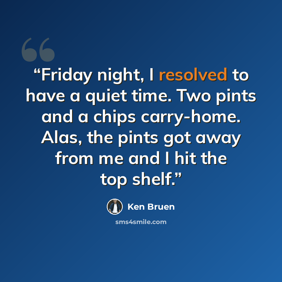 “Friday night, I resolved to have a quiet time. Two pints and a chips carry-home. Alas, the pints got away from me and I hit the top shelf.” quote by Ken Bruen