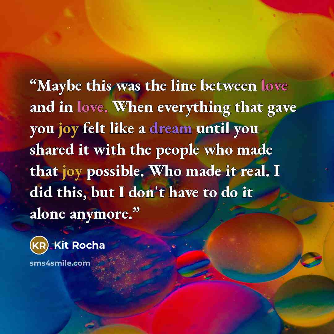 “Maybe this was the line between love and in love. When everything that gave you joy felt like a dream until you shared it with the people who made that joy possible. Who made it real. I did this, but I don't have to do it alone anymore.” quote by Kit Rocha
