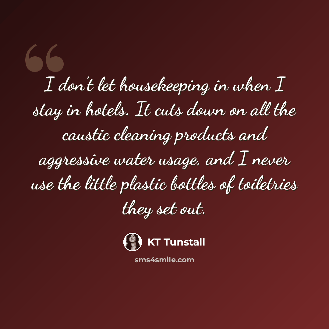 “I don't let housekeeping in when I stay in hotels. It cuts down on all the caustic cleaning products and aggressive water usage, and I never use the little plastic bottles of toiletries they set out.” quote by KT Tunstall