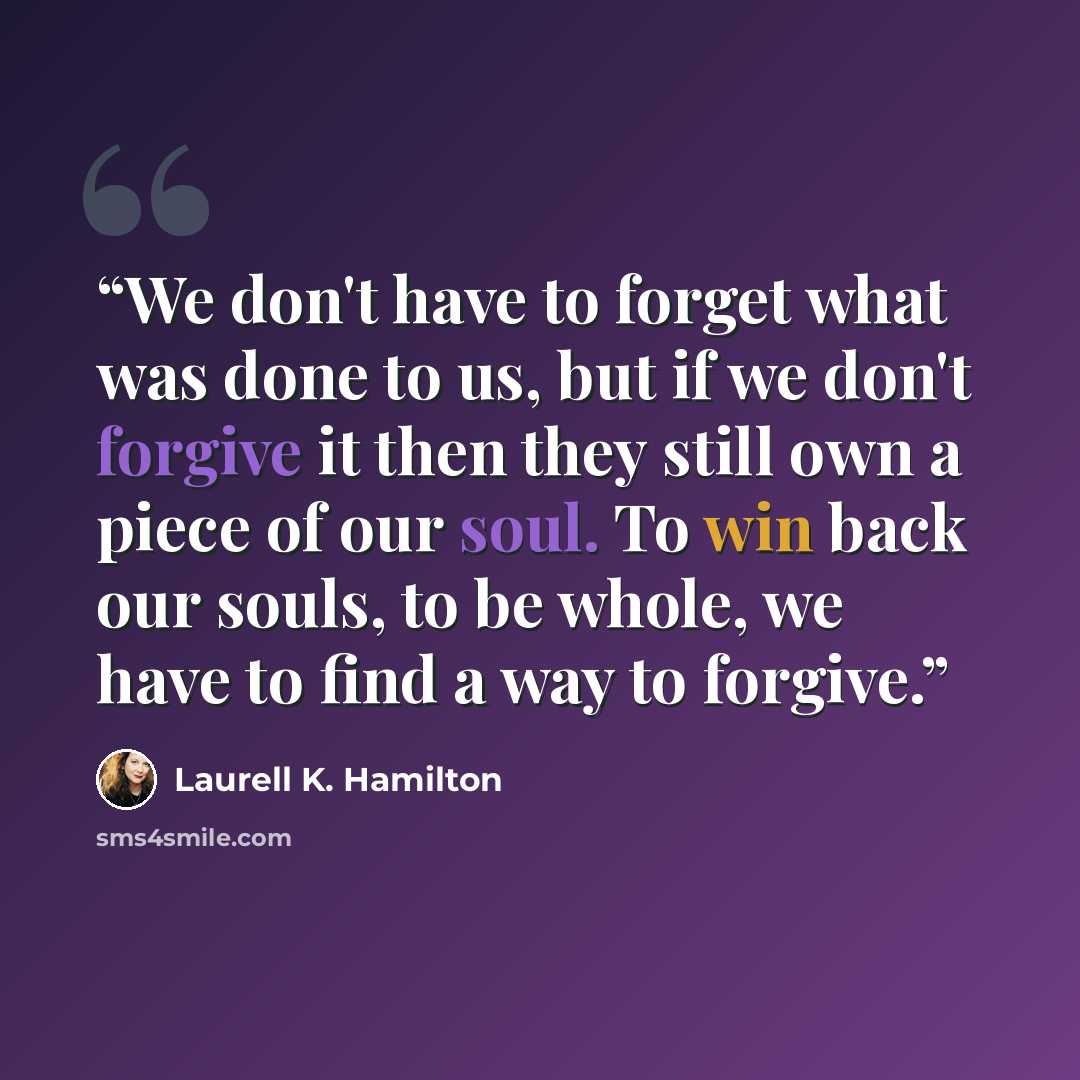 “We don't have to forget what was done to us, but if we don't forgive it then they still own a piece of our soul. To win back our souls, to be whole, we have to find a way to forgive.” quote by Laurell K. Hamilton