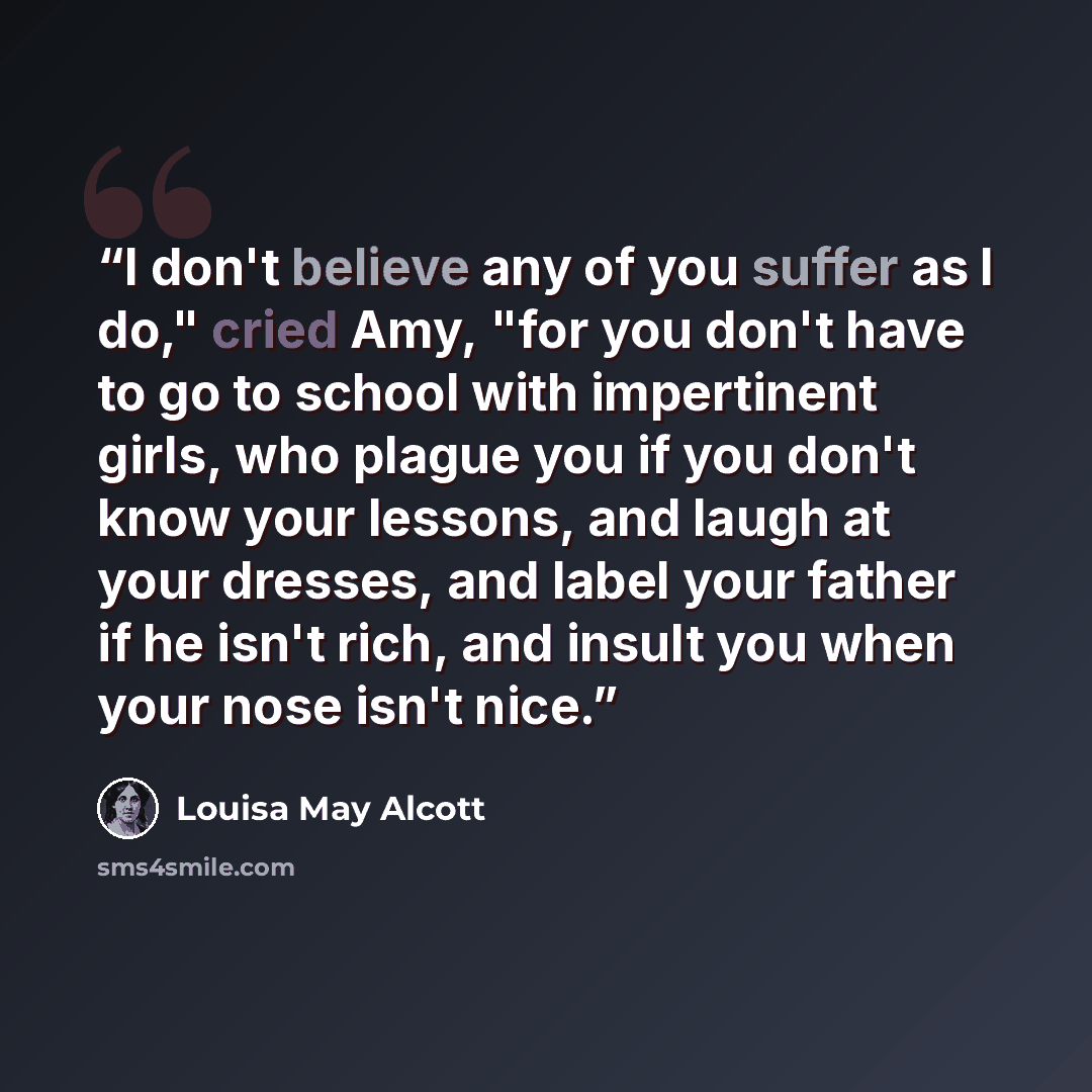 “I don't believe any of you suffer as I do," cried Amy, "for you don't have to go to school with impertinent girls, who plague you if you don't know your lessons, and laugh at your dresses, and label your father if he isn't rich, and insult you when your nose isn't nice.” quote by Louisa May Alcott