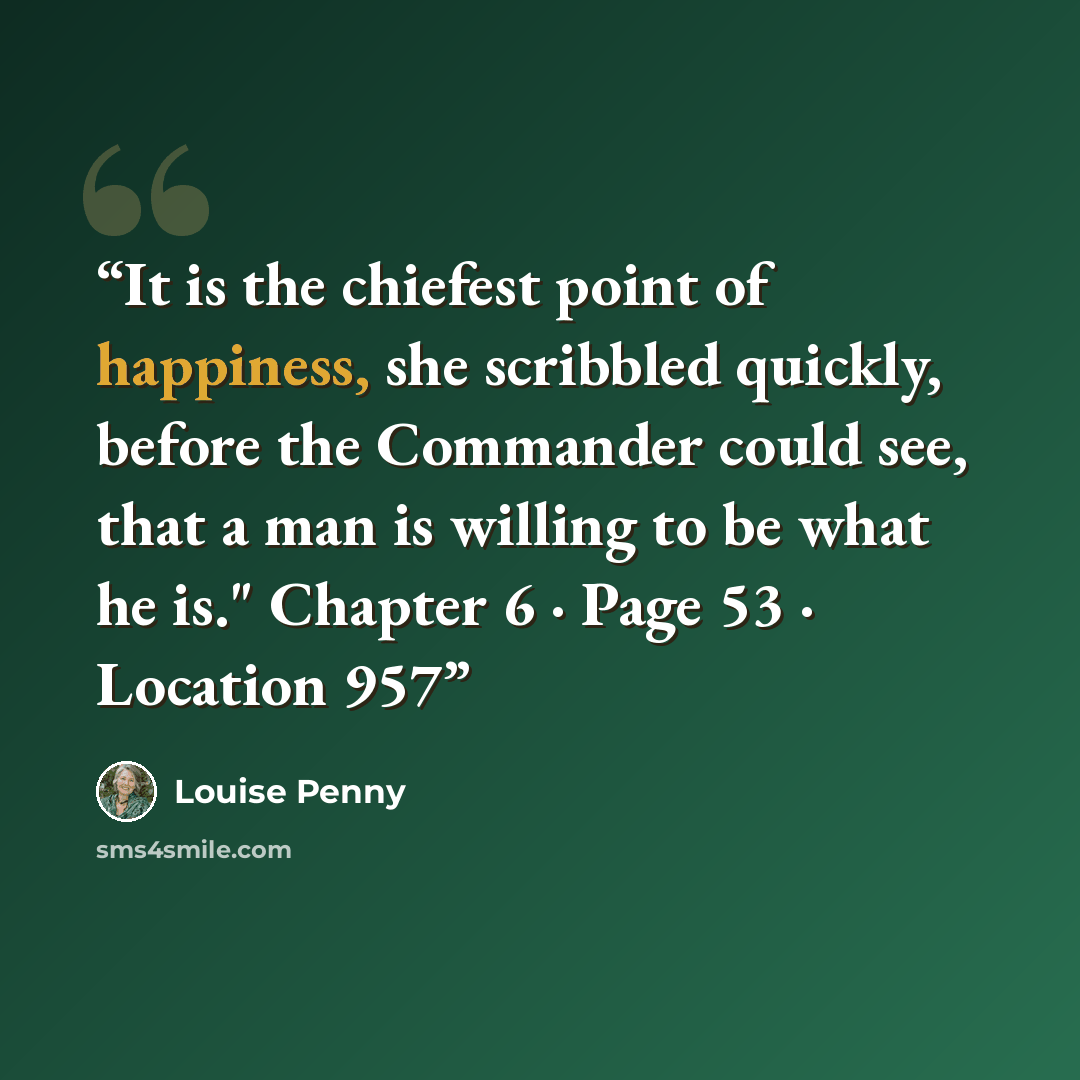 “It is the chiefest point of happiness, she scribbled quickly, before the Commander could see, that a man is willing to be what he is." Chapter 6 · Page 53 · Location 957” quote by Louise Penny