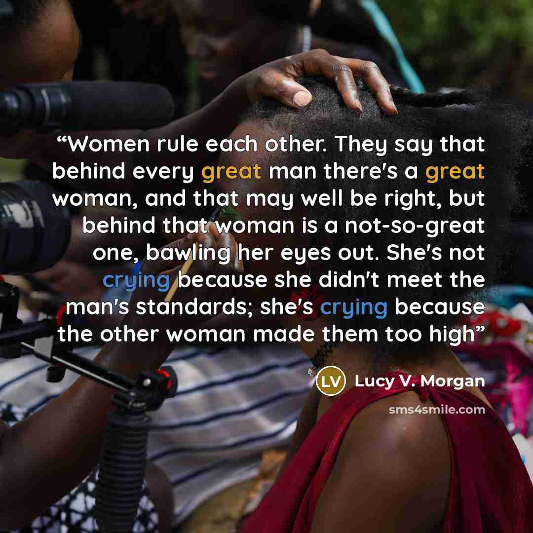 “Women rule each other. They say that behind every great man there's a great woman, and that may well be right, but behind that woman is a not-so-great one, bawling her eyes out. She's not crying because she didn't meet the man's standards; she's crying because the other woman made them too high” quote by Lucy V. Morgan