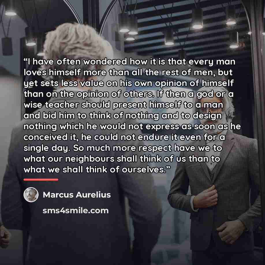 “I have often wondered how it is that every man loves himself more than all the rest of men, but yet sets less value on his own opinion of himself than on the opinion of others. If then a god or a wise teacher should present himself to a man and bid him to think of nothing and to design nothing…” quote by Marcus Aurelius