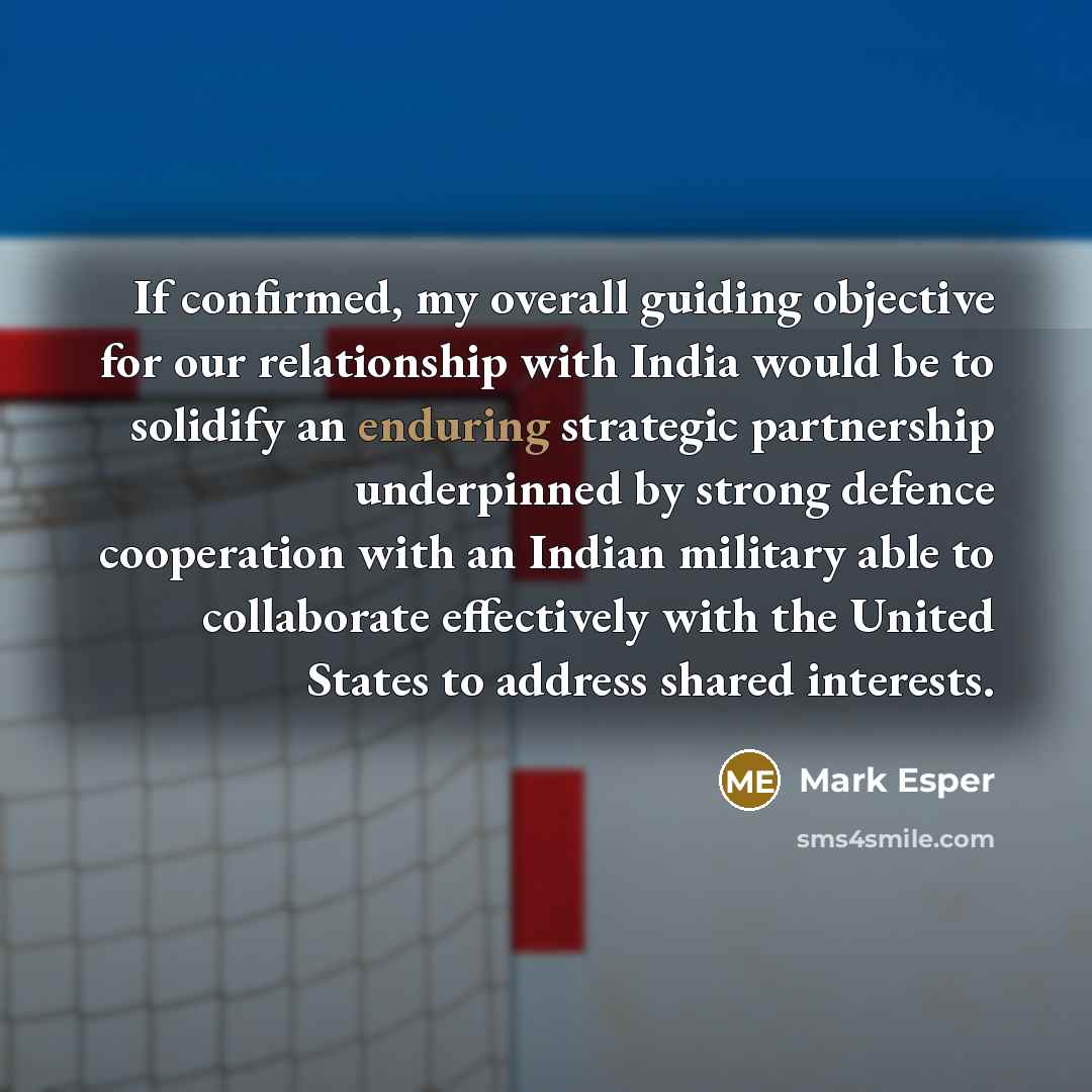 “If confirmed, my overall guiding objective for our relationship with India would be to solidify an enduring strategic partnership underpinned by strong defence cooperation with an Indian military able to collaborate effectively with the United States to address shared interests.” quote by Mark Esper