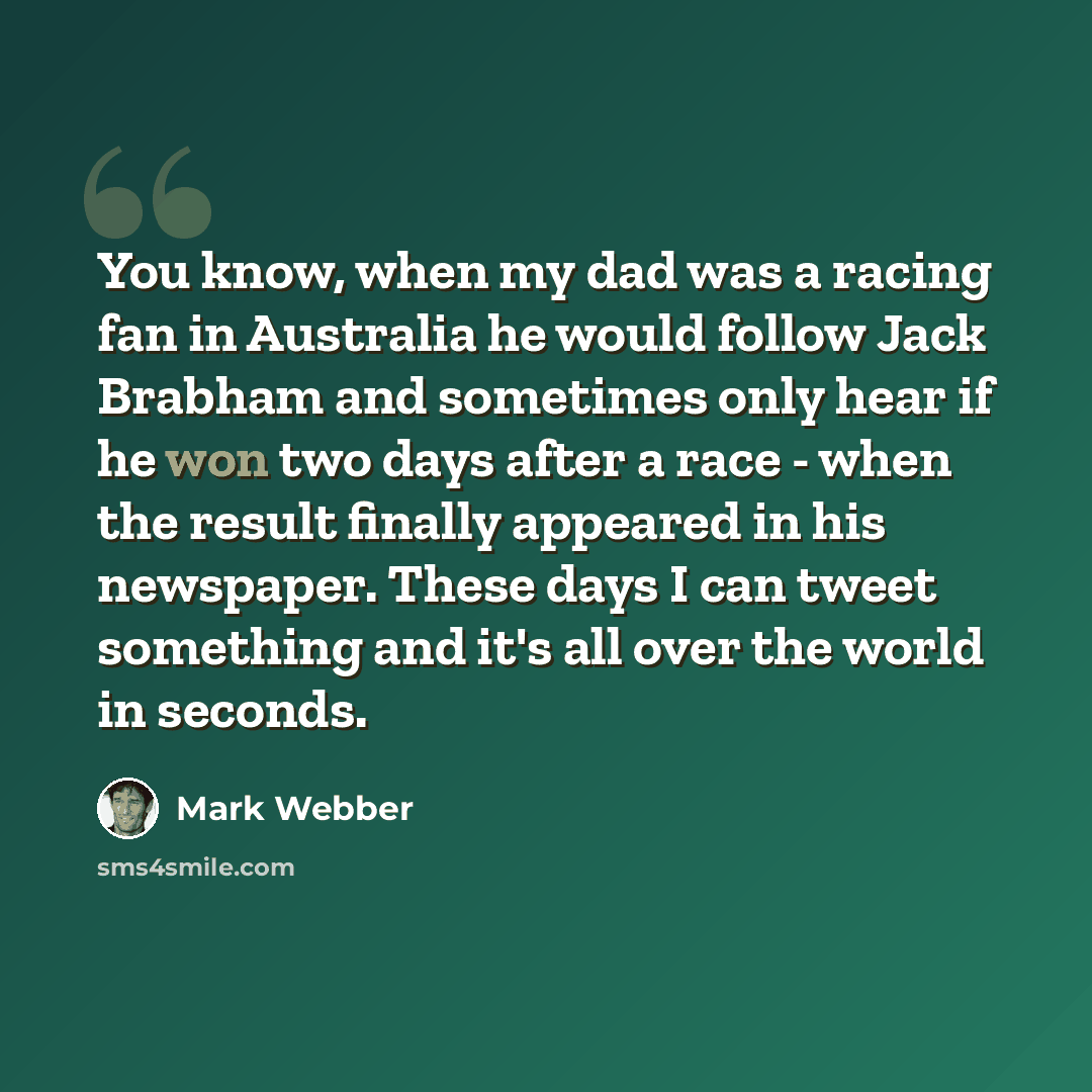“You know, when my dad was a racing fan in Australia he would follow Jack Brabham and sometimes only hear if he won two days after a race - when the result finally appeared in his newspaper. These days I can tweet something and it's all over the world in seconds.” quote by Mark Webber