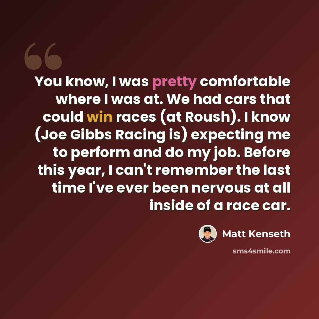 “You know, I was pretty comfortable where I was at. We had cars that could win races (at Roush). I know (Joe Gibbs Racing is) expecting me to perform and do my job. Before this year, I can't remember the last time I've ever been nervous at all inside of a race car.” quote by Matt Kenseth