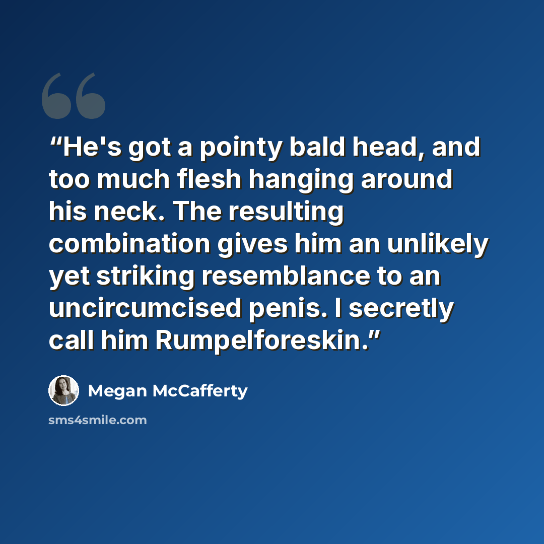 “He's got a pointy bald head, and too much flesh hanging around his neck. The resulting combination gives him an unlikely yet striking resemblance to an uncircumcised penis. I secretly call him Rumpelforeskin.” quote by Megan McCafferty