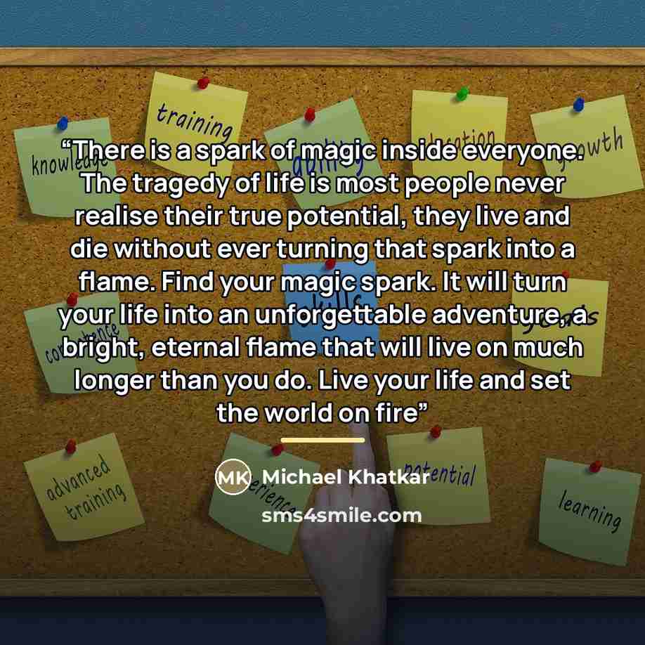 “There is a spark of magic inside everyone. The tragedy of life is most people never realise their true potential, they live and die without ever turning that spark into a flame. Find your magic spark. It will turn your life into an unforgettable adventure, a bright, eternal flame that will live on…” quote by Michael Khatkar