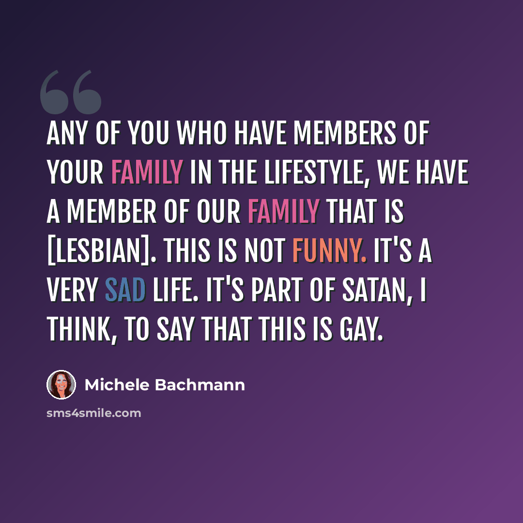 “Any of you who have members of your family in the lifestyle, we have a member of our family that is [lesbian]. This is not funny. It's a very sad life. It's part of Satan, I think, to say that this is gay.” quote by Michele Bachmann