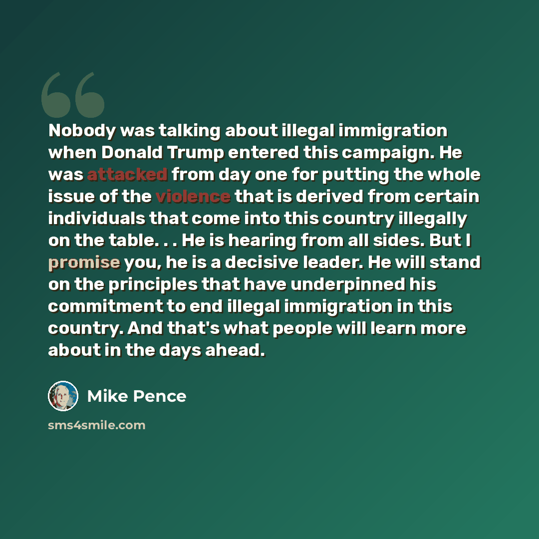 “Nobody was talking about illegal immigration when Donald Trump entered this campaign. He was attacked from day one for putting the whole issue of the violence that is derived from certain individuals that come into this country illegally on the table. . . He is hearing from all sides. But I…” quote by Mike Pence