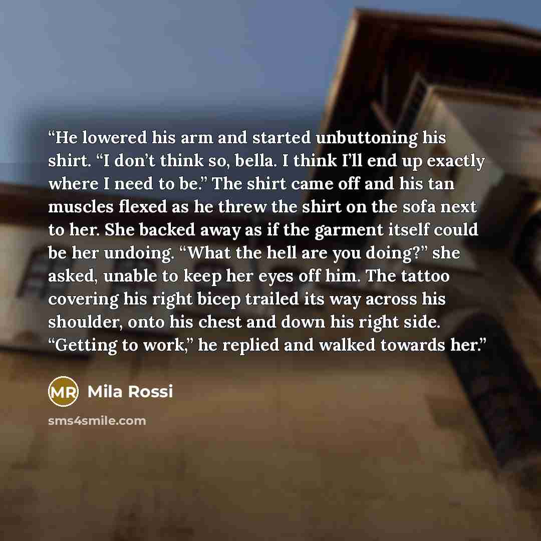 “He lowered his arm and started unbuttoning his shirt. “I don’t think so, bella. I think I’ll end up exactly where I need to be.” The shirt came off and his tan muscles flexed as he threw the shirt on the sofa next to her. She backed away as if the garment itself could be her undoing. “What the…” quote by Mila Rossi