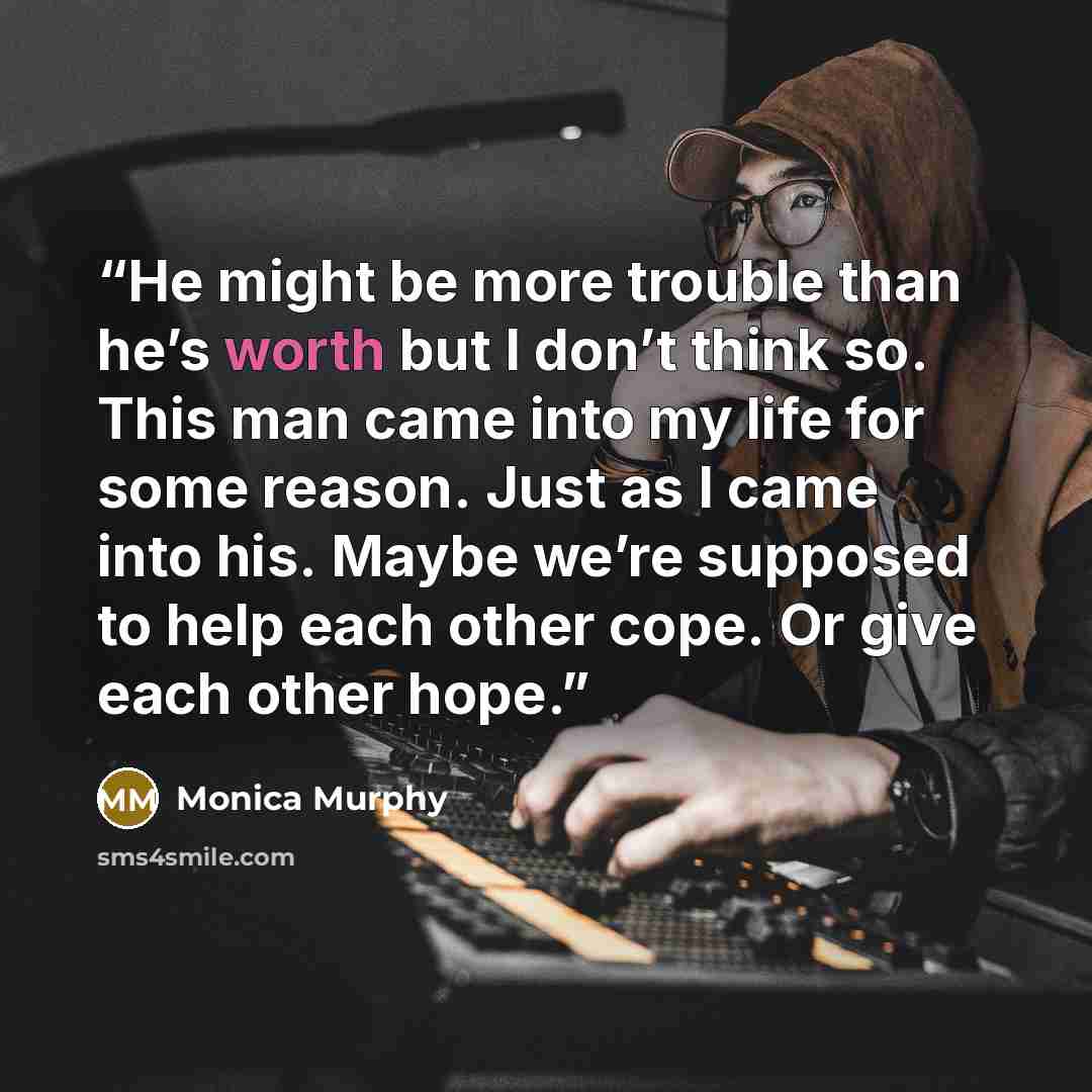 “He might be more trouble than he’s worth but I don’t think so. This man came into my life for some reason. Just as I came into his. Maybe we’re supposed to help each other cope. Or give each other hope.” quote by Monica Murphy