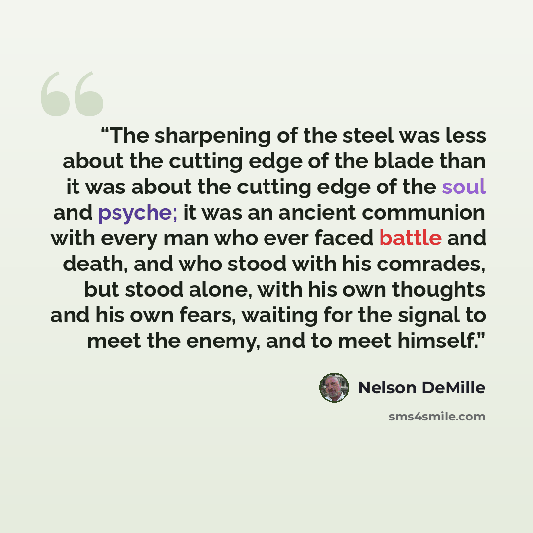 “The sharpening of the steel was less about the cutting edge of the blade than it was about the cutting edge of the soul and psyche; it was an ancient communion with every man who ever faced battle and death, and who stood with his comrades, but stood alone, with his own thoughts and his own fears…” quote by Nelson DeMille