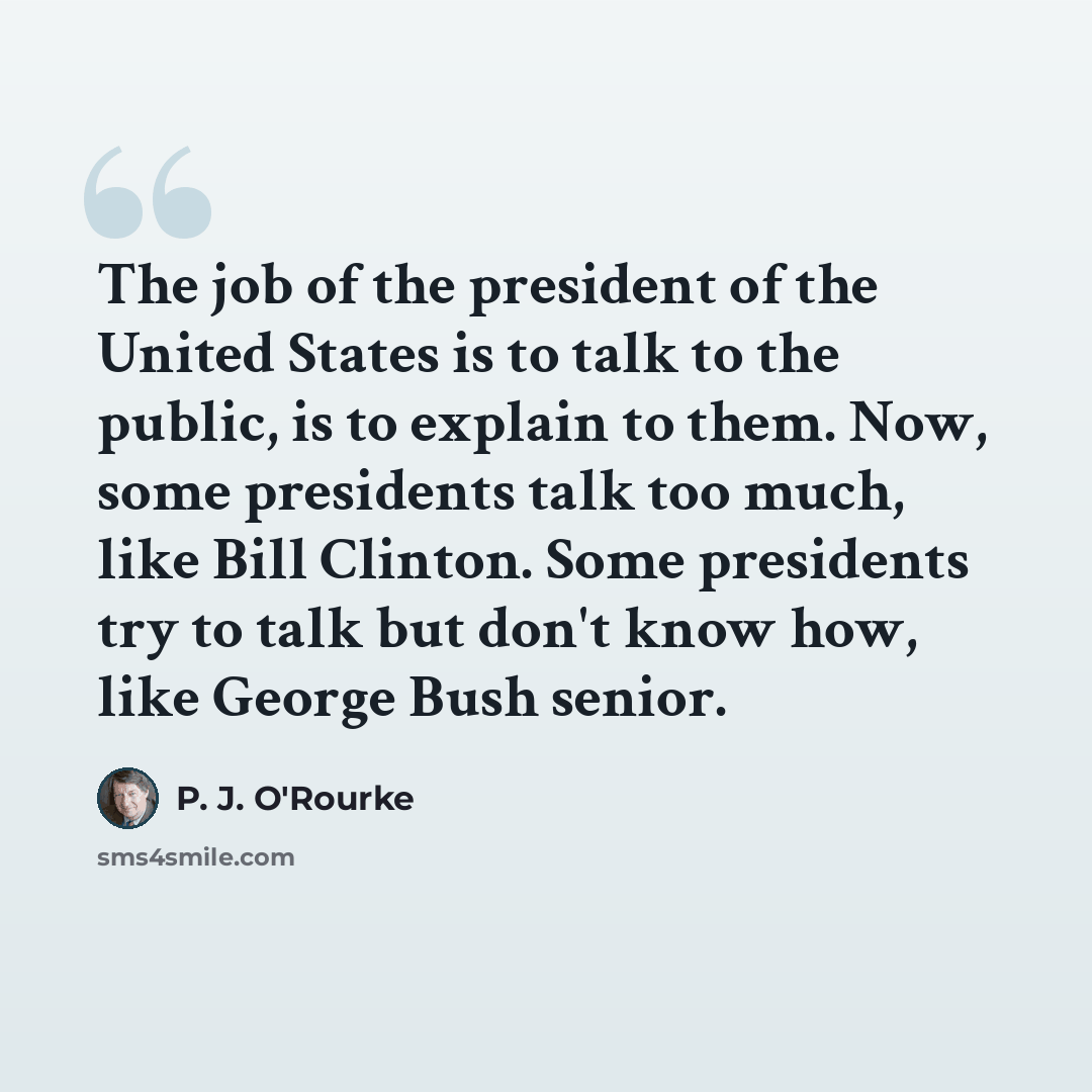 “The job of the president of the United States is to talk to the public, is to explain to them. Now, some presidents talk too much, like Bill Clinton. Some presidents try to talk but don't know how, like George Bush senior.” quote by P. J. O'Rourke