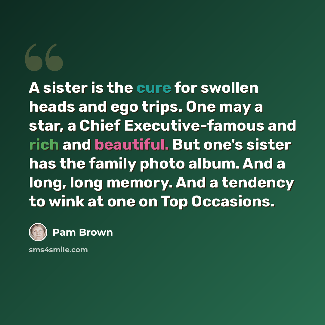 “A sister is the cure for swollen heads and ego trips. One may a star, a Chief Executive-famous and rich and beautiful. But one's sister has the family photo album. And a long, long memory. And a tendency to wink at one on Top Occasions.” quote by Pam Brown