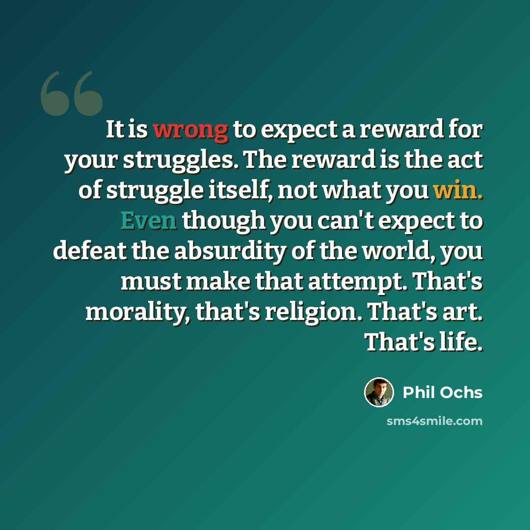 “It is wrong to expect a reward for your struggles. The reward is the act of struggle itself, not what you win. Even though you can't expect to defeat the absurdity of the world, you must make that attempt. That's morality, that's religion. That's art. That's life.” quote by Phil Ochs