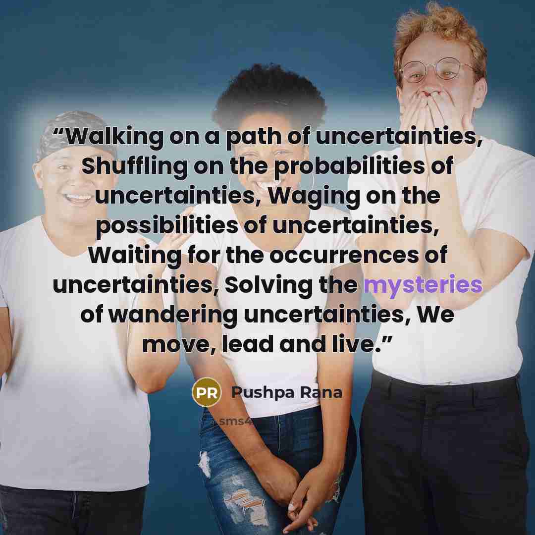 “Walking on a path of uncertainties, Shuffling on the probabilities of uncertainties, Waging on the possibilities of uncertainties, Waiting for the occurrences of uncertainties, Solving the mysteries of wandering uncertainties, We move, lead and live.” quote by Pushpa Rana