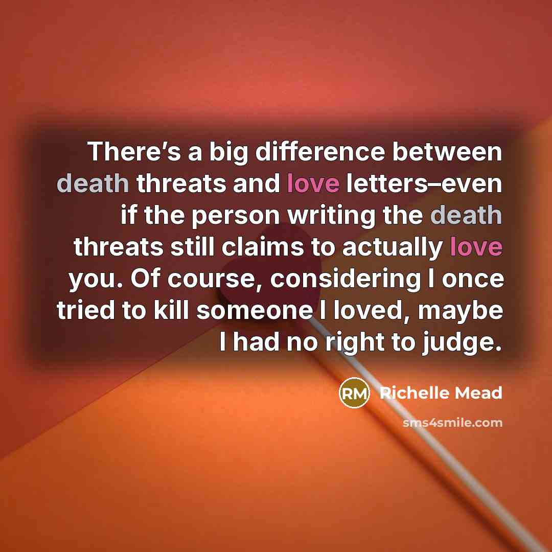 “There’s a big difference between death threats and love letters–even if the person writing the death threats still claims to actually love you. Of course, considering I once tried to kill someone I loved, maybe I had no right to judge.” quote by Richelle Mead