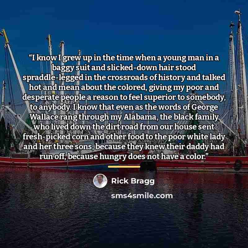 “I know I grew up in the time when a young man in a baggy suit and slicked-down hair stood spraddle-legged in the crossroads of history and talked hot and mean about the colored, giving my poor and desperate people a reason to feel superior to somebody, to anybody. I know that even as the words of…” quote by Rick Bragg