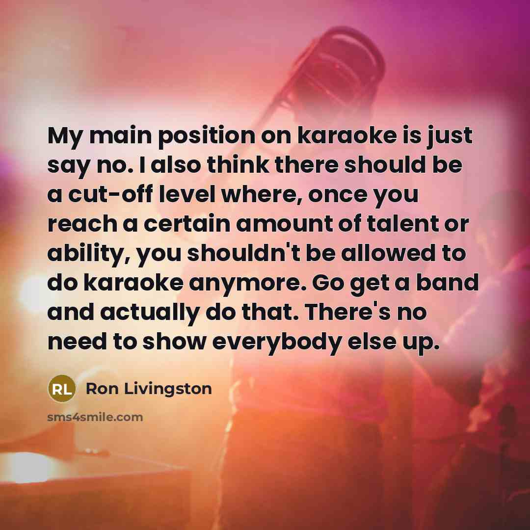 “My main position on karaoke is just say no. I also think there should be a cut-off level where, once you reach a certain amount of talent or ability, you shouldn't be allowed to do karaoke anymore. Go get a band and actually do that. There's no need to show everybody else up.” quote by Ron Livingston