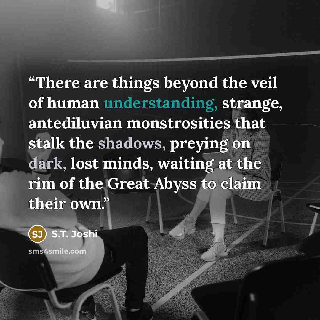 “There are things beyond the veil of human understanding, strange, antediluvian monstrosities that stalk the shadows, preying on dark, lost minds, waiting at the rim of the Great Abyss to claim their own.” quote by S.T. Joshi
