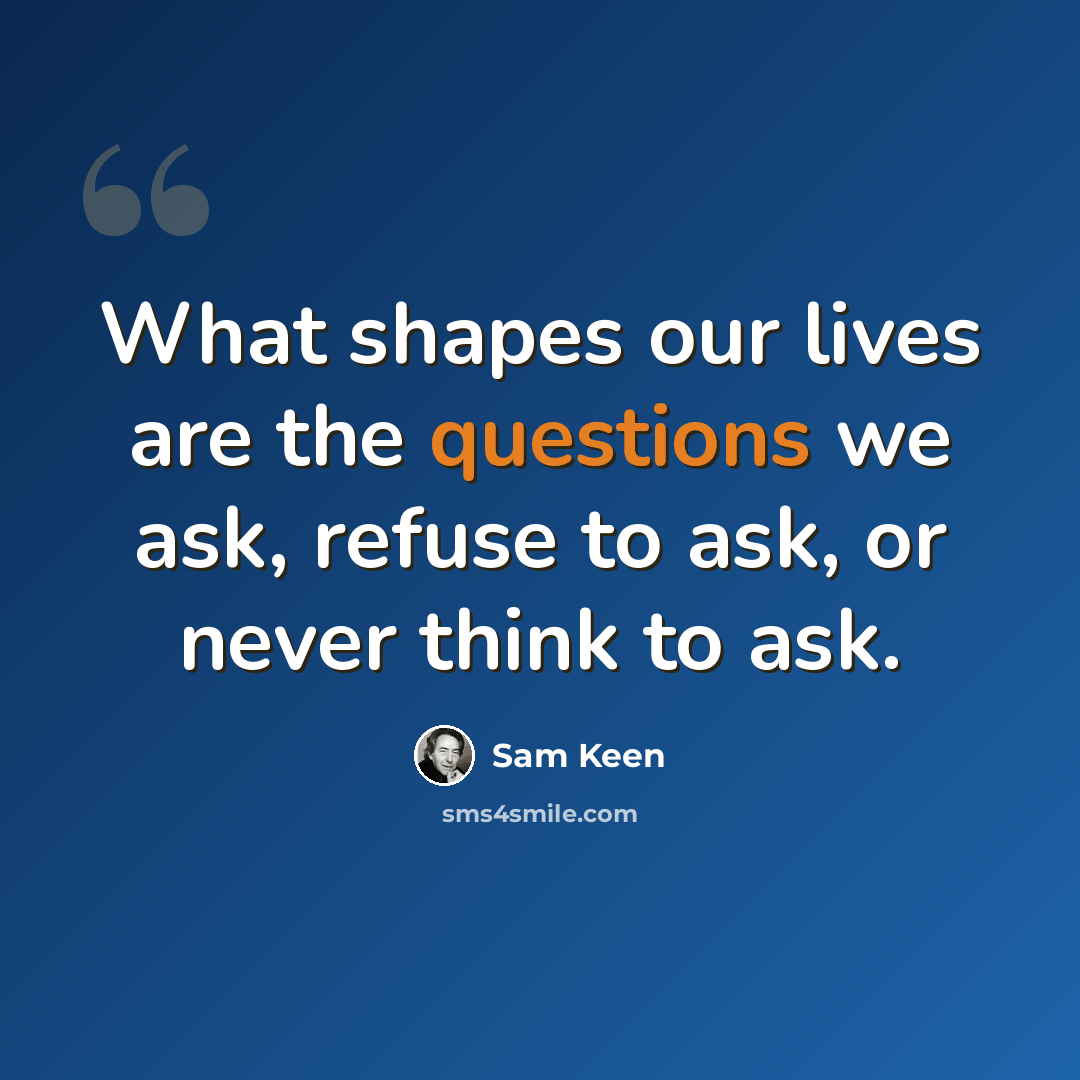 “What shapes our lives are the questions we ask, refuse to ask, or never think to ask.” quote by Sam Keen