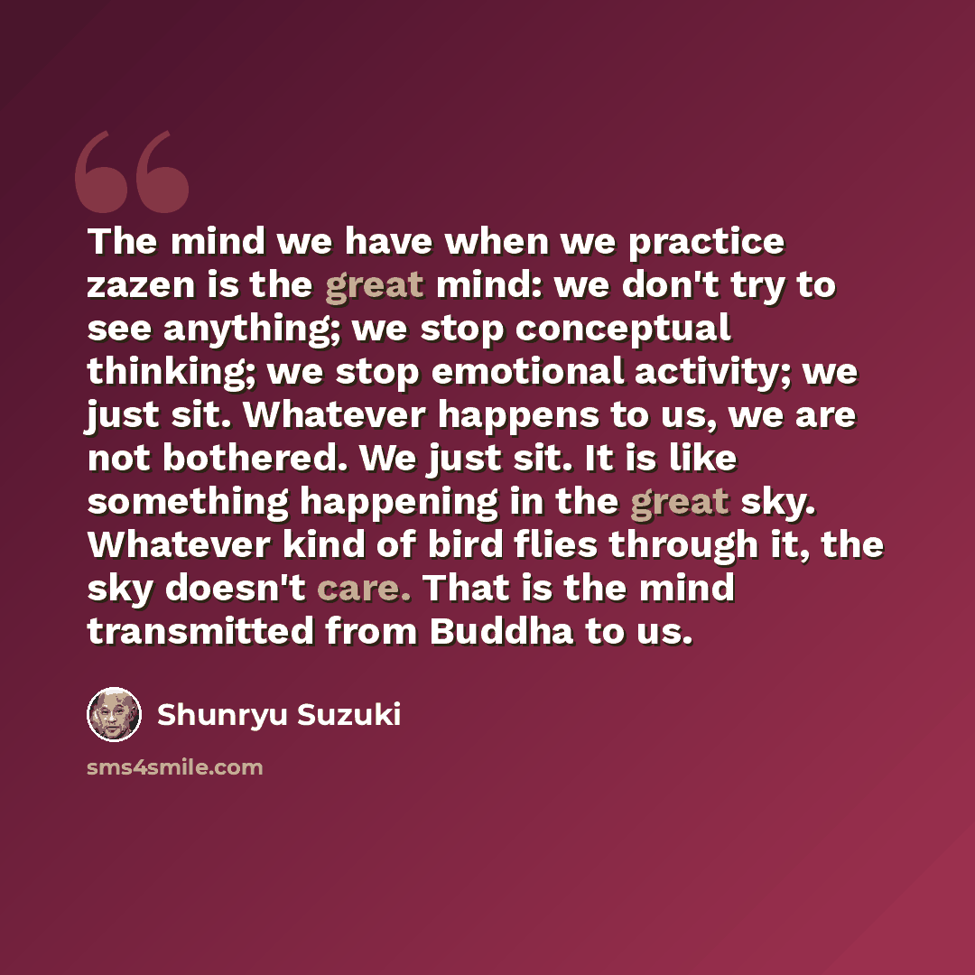 “The mind we have when we practice zazen is the great mind: we don't try to see anything; we stop conceptual thinking; we stop emotional activity; we just sit. Whatever happens to us, we are not bothered. We just sit. It is like something happening in the great sky. Whatever kind of bird flies…” quote by Shunryu Suzuki
