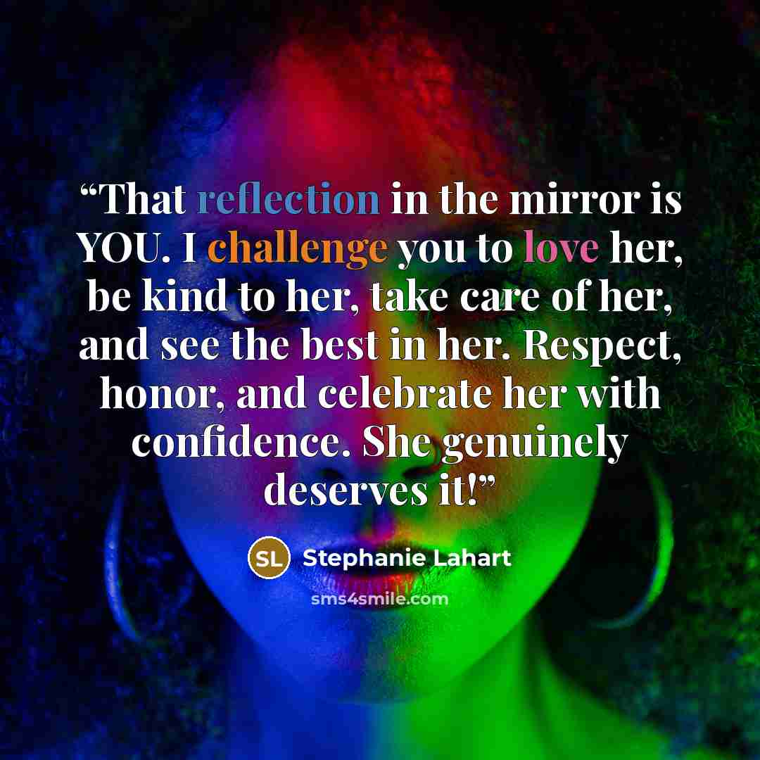 “That reflection in the mirror is YOU. I challenge you to love her, be kind to her, take care of her, and see the best in her. Respect, honor, and celebrate her with confidence. She genuinely deserves it!” quote by Stephanie Lahart